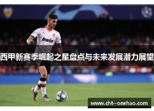 西甲新赛季崛起之星盘点与未来发展潜力展望 西甲新赛季崛起之星盘点与未来发展潜力展望