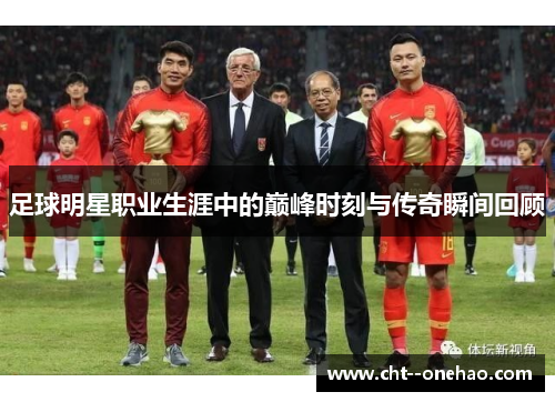 足球明星职业生涯中的巅峰时刻与传奇瞬间回顾
