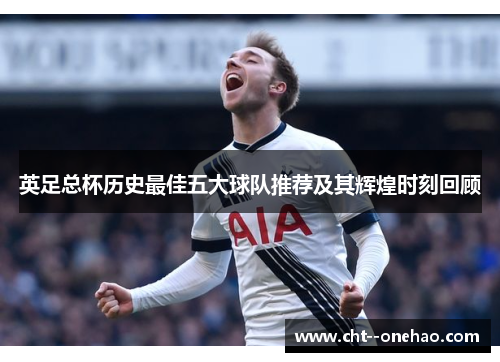 英足总杯历史最佳五大球队推荐及其辉煌时刻回顾 英足总杯历史最佳五大球队推荐及其辉煌时刻回顾