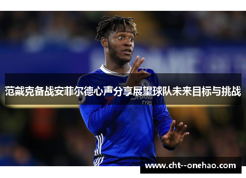 范戴克备战安菲尔德心声分享展望球队未来目标与挑战