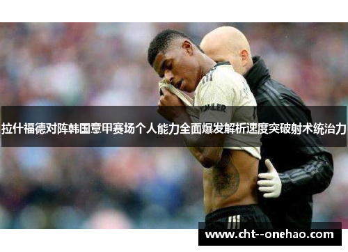 拉什福德对阵韩国意甲赛场个人能力全面爆发解析速度突破射术统治力
