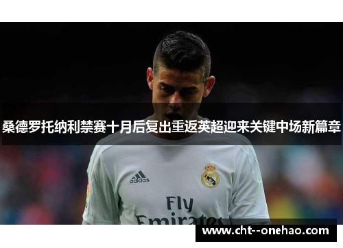 桑德罗托纳利禁赛十月后复出重返英超迎来关键中场新篇章 桑德罗托纳利禁赛十月后复出重返英超迎来关键中场新篇章