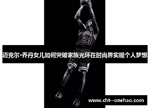 迈克尔·乔丹女儿如何突破家族光环在时尚界实现个人梦想 迈克尔·乔丹女儿如何突破家族光环在时尚界实现个人梦想