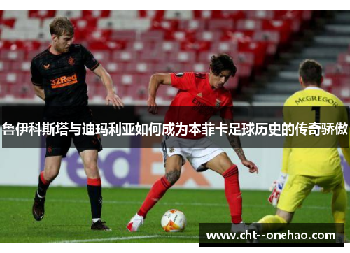 鲁伊科斯塔与迪玛利亚如何成为本菲卡足球历史的传奇骄傲
