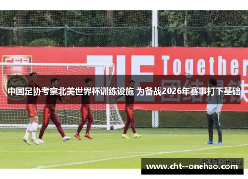 中国足协考察北美世界杯训练设施 为备战2026年赛事打下基础 中国足协考察北美世界杯训练设施 为备战2026年赛事打下基础