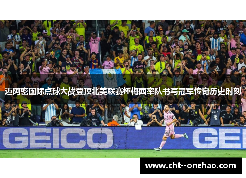 迈阿密国际点球大战登顶北美联赛杯梅西率队书写冠军传奇历史时刻 迈阿密国际点球大战登顶北美联赛杯梅西率队书写冠军传奇历史时刻
